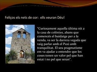 Feliços els nets de cor:  ells veuran Déu! “ Curiosament aquella última nit a la casa de colònies, abans que comencés el buidatge per a la venda, va ser la darrera vegada que vaig parlar amb el Puxi amb tranquilitat. El seu pragmatisme em va ajudar a entendre que les coses tenen un valor pel que han estat i no pel que seran”. 