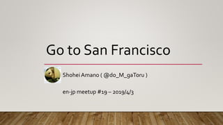 Go to San Francisco
ShoheiAmano ( @do_M_gaToru )
en-jp meetup #19 – 2019/4/3
 