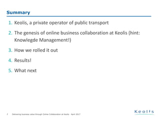 Delivering business value through Online Collaboration at Keolis - April 2017
Summary
1. Keolis, a private operator of public transport
2. The genesis of online business collaboration at Keolis (hint:
Knowlegde Management!)
3. How we rolled it out
4. Results!
5. What next
2
 