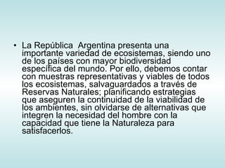 La República  Argentina presenta una importante variedad de ecosistemas, siendo uno de los países con mayor biodiversidad específica del mundo. Por ello, debemos contar con muestras representativas y viables de todos los ecosistemas, salvaguardados a través de Reservas Naturales; planificando estrategias que aseguren la continuidad de la viabilidad de los ambientes, sin olvidarse de alternativas que integren la necesidad del hombre con la capacidad que tiene la Naturaleza para satisfacerlos.    