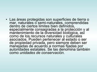 Las áreas protegidas son superficies de tierra o mar, naturales o semi-naturales, comprendidas dentro de ciertos límites bien definidos, especialmente consagradas a la protección y al mantenimiento de la diversidad biológica, así como de los recursos naturales y culturales asociados. Pueden pertenecer al estado o ser de propiedad privada, pero siempre deben ser manejadas de acuerdo a normas fijadas por autoridades estatales. Se las denomina también como  unidades de conservación.    
