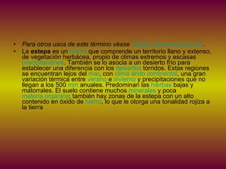 Para otros usos de este término véase  Estepa (desambiguación) . La  estepa  es un  bioma  que comprende un territorio llano y extenso, de vegetación herbácea, propio de climas extremos y escasas  precipitaciones . También se lo asocia a un desierto frío para establecer una diferencia con los  desiertos  tórridos. Estas regiones se encuentran lejos del  mar , con  clima árido continental , una gran variación térmica entre  verano  e  invierno  y precipitaciones que no llegan a los 500  mm  anuales. Predominan las  hierbas  bajas y matorrales. El suelo contiene muchos  minerales  y poca  materia orgánica ; también hay zonas de la estepa con un alto contenido en óxido de  hierro , lo que le otorga una tonalidad rojiza a la tierra 