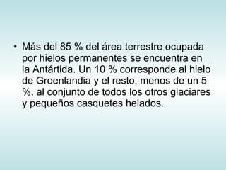 Más del 85 % del área terrestre ocupada por hielos permanentes se encuentra en la Antártida. Un 10 % corresponde al hielo de Groenlandia y el resto, menos de un 5 %, al conjunto de todos los otros glaciares y pequeños casquetes helados.  