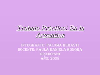 Trabajo Práctico: En la Argentina Integrante: Paloma Rebasti Docente: Paula Daniela Bonora Grado:6ºB Año: 2008 