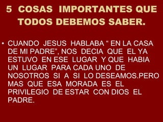 5  COSAS  IMPORTANTES QUE TODOS DEBEMOS SABER. CUANDO  JESUS  HABLABA “ EN LA CASA  DE MI PADRE”, NOS  DECIA  QUE  EL YA ESTUVO  EN ESE  LUGAR  Y QUE  HABIA  UN  LUGAR  PARA CADA UNO  DE NOSOTROS  SI  A  SI  LO DESEAMOS.PERO MAS  QUE  ESA  MORADA  ES  EL PRIVILEGIO  DE ESTAR  CON DIOS  EL PADRE. 