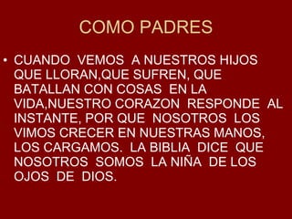 COMO PADRES CUANDO  VEMOS  A NUESTROS HIJOS QUE LLORAN,QUE SUFREN, QUE BATALLAN CON COSAS  EN LA VIDA,NUESTRO CORAZON  RESPONDE  AL INSTANTE, POR QUE  NOSOTROS  LOS VIMOS CRECER EN NUESTRAS MANOS, LOS CARGAMOS.  LA BIBLIA  DICE  QUE  NOSOTROS  SOMOS  LA NI ÑA  DE LOS OJOS  DE  DIOS. 