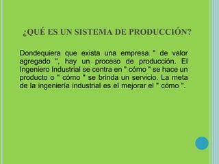¿QUÉ ES UN SISTEMA DE PRODUCCIÓN? Dondequiera que exista una empresa " de valor agregado ", hay un proceso de producción. El Ingeniero Industrial se centra en " cómo " se hace un producto o " cómo " se brinda un servicio. La meta de la ingeniería industrial es el mejorar el " cómo ".  