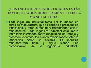 ¿LOS INGENIEROS INDUSTRIALES ESTÁN INVOLUCRADOS DIRECTAMENTE CON LA MANUFACTURA? Todo ingeniero Industrial toma por lo menos un curso de manufactura, que se ocupa de procesos de fabricación, y otros cursos muy relacionados con la manufactura. Cada Ingeniero Industrial está por lo tanto bien informado sobre maquinaria de trabajo y procesos. Además, los cursos relacionados tratan la fabricación como un sistema. La industria manufacturera tiene y sigue siendo una preocupación de la ingeniería industrial.  