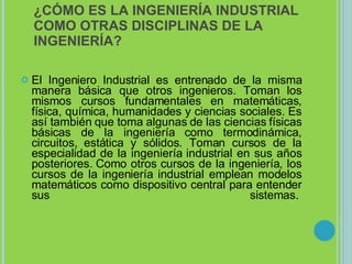 ¿CÓMO ES LA INGENIERÍA INDUSTRIAL COMO OTRAS DISCIPLINAS DE LA INGENIERÍA? El Ingeniero Industrial es entrenado de la misma manera básica que otros ingenieros. Toman los mismos cursos fundamentales en matemáticas, física, química, humanidades y ciencias sociales. Es así también que toma algunas de las ciencias físicas básicas de la ingeniería como termodinámica, circuitos, estática y sólidos. Toman cursos de la especialidad de la ingeniería industrial en sus años posteriores. Como otros cursos de la ingeniería, los cursos de la ingeniería industrial emplean modelos matemáticos como dispositivo central para entender sus sistemas.  