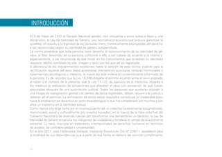 INTRODUCCIÓN
El 9 de mayo de 2012 el Senado Nacional aprobó, con cincuenta y cinco votos a favor y una
abstención, la Ley de Identidad de Género, una normativa precursora que procura garantizar la
igualdad, el respeto y la dignidad de las personas trans, históricamente expropiadas del derecho
a ser reconocidas según su identidad de género autopercibida.
La norma establece que toda persona tiene derecho al reconocimiento de su identidad de género, al libre desarrollo de su persona conforme a ella, a ser tratada de acuerdo a la misma y,
especialmente, a ser reconocida de ese modo en los instrumentos que acreditan su identidad
respecto del/los nombre/s de pila, imagen y sexo con los que allí es registrada.
A diferencia de los requerimientos existentes hasta la sanción de esta norma, cuando para la
rectificación registral del sexo debía acreditarse intervención quirúrgica, terapias hormonales o
tratamientos psicológicos o médicos, la nueva ley solo ordena el consentimiento informado de
la persona. Es de recordar que la Ley 18.248 obligaba al estricto acuerdo entre el sexo asignado
al nacer y el nombre de la persona; que la Ley 17.132, de ejercicio de la medicina, impedía a
los médicos la realización de actuaciones que alteraran el sexo con excepción de que fueran
ejecutadas después de una autorización judicial. Todas las personas que quisieran acceder a
una cirugía de reasignación genital o al cambio de datos registrales, debían recurrir a la justicia y
obtener allí el permiso. La eliminación de estos viejos requisitos constituye un invalorable paso
hacia la ampliación de derechos en tanto despatologiza lo que fue considerado por muchos y por
años un trastorno en la identidad sexual.
Como réplica a la larga lucha por el reconocimiento de un colectivo severamente estigmatizado,
discriminado social y culturalmente por nuestra sociedad, en el marco de la clara voluntad del
Gobierno Nacional y de diversas fuerzas por transformar una demanda en un derecho, la Ley de
Identidad de Género ensancha los márgenes de ciudadanía y fortalece el campo de la autonomía
personal. Lo hace, inscripta en estándares internacionales de derechos humanos en términos
de acceso, de confidencialidad y universalidad.
En el año 2011, esta Defensoría General, mediante Resolución DG Nº 278/11, estableció para
la totalidad de sus dependencias que a partir de esa fecha se debería dar estricto cumplimiento

11

 
