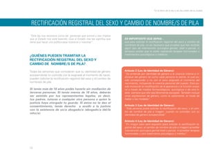En la letra de la ley y en las calles de la ciudad

RECTIFICACIÓN REGISTRAL DEL SEXO Y CAMBIO DE NOMBRE/S DE PILA
“Esta ley nos reconoce como las personas que somos y eso implica
que el Estado nos está leyendo. Que el Estado nos lea significa que
tiene que hacer una política para nosotros y nosotras”.

¿QUIÉNES PUEDEN TRAMITAR LA
RECTIFICACIÓN REGISTRAL DEL SEXO Y
CAMBIO DE NOMBRE/S DE PILA?
Todas las personas que consideren que su identidad de género
autopercibida no coincide con la asignada al momento de nacer,
pueden solicitar la rectificación registral del sexo y el cambio de
nombre/s de pila.
Si tenés más de 18 años podés hacerlo sin mediación de
terceras personas. Si tenés menos de 18 años, deberás
ser asistido por tus representantes legales, es decir,
tus padres, tutores o cualquier otra persona a quien la
justicia haya otorgado tu guarda. Si éstos no te dan el
consentimiento, tenés derecho a acudir a la justicia
con la asistencia de un/a abogado/a (abogado/a del/la
niño/a).

ES IMPORTANTE QUE SEPAS…
que para solicitar la rectificación registral del sexo y cambio de
nombre/s de pila, no es necesario que pruebes que has recibido
algún tipo de intervención quirúrgica genital, total o parcial, ni
tampoco probar que te están realizando terapias hormonales o
tratamientos psicológicos o médicos.

Artículo 2 (Ley de Identidad de Género):
“Se entiende por identidad de género a la vivencia interna e individual del género tal como cada persona la siente, la cual puede corresponder o no con el sexo asignado al momento del
nacimiento, incluyendo la vivencia personal del cuerpo. Esto puede involucrar la modificación de la apariencia o la función corporal a través de medios farmacológicos, quirúrgicos o de otra índole, siempre que ello sea libremente escogido. También incluye
otras expresiones de género, como la vestimenta, el modo de
hablar y los modales”.
Artículo 3 (Ley de Identidad de Género):
“Toda persona podrá solicitar la rectificación del sexo, y el cambio de nombre de pila e imagen, cuando no coincidan con su
identidad de género autopercibida”.
Artículo 4 (Ley de Identidad de Género):
“En ningún caso será requisito (para solicitar la rectificación registral del sexo, el cambio de nombre de pila e imagen) acreditar
intervención quirúrgica genital total o parcial, ni acreditar terapias
hormonales u otro tratamiento psicológico o médico”.

13

 