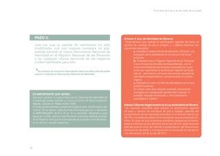 En la letra de la ley y en las calles de la ciudad

PASO 3.
Una vez que tu partida de nacimiento ha sido
modificada, con tu/s nuevo/s nombre/s de pila,
podrás tramitar el nuevo Documento Nacional de
Identidad en el Registro Nacional de las Personas
o en cualquier oficina seccional de los registros
civiles habilitados para ello.

*

En el Anexo se encuentra información sobre los sitios adonde podés
recurrir a tramitar tu Documento Nacional de Identidad.

ES IMPORTANTE QUE SEPAS...
que para tramitar tu nuevo Documento Nacional de Identidad de
manera ágil podés solicitar un turno al Centro de Documentación
Rápida, ubicado en Paseo Colón 1093.
El turno puede pedirse a través de la página web del Ministerio del
Interior de la Nación (http://turnos.mininterior.gov.ar) o llamando
al 0800-999-9364, de 8 a 18 hs. Si tu domicilio, declarado y que
figura en tu DNI, está en otra Provincia, entonces deberás solicitarlo al Registro Civil que te corresponda de acuerdo a ese domicilio,
en tu barrio o ciudad respectiva.

15

Artículo 4 (Ley de Identidad de Género):
“Toda persona que solicite la rectificación registral del sexo, el
cambio de nombre de pila e imagen (…) deberá observar los
siguientes requisitos:
	
a. Acreditar la edad mínima de dieciocho (18) años, con 	
	
excepción de lo establecido en el artículo 5 de la pre	
	
sente ley.
	
b. Presentar ante el Registro Nacional de las Personas 	
	
o sus oficinas seccionales correspondientes, una so	
	
licitud manifestando encontrarse amparada por la pre	
	
sente ley, requiriendo la rectificación registral de la par	
	
tida de 	 nacimiento y el nuevo documento nacional de 	
	
identidad correspondiente, conservándose el número 	
	original.
	
c. Expresar el nuevo nombre de pila elegido con el que 	
	
solicita inscribirse.
	
En ningún caso será requisito acreditar intervención 	
	
quirúrgica por reasignación genital total o parcial, ni 	
	
acreditar terapias hormonales u otro tratamiento 		
	
psicológico o médico”.
Artículo 3 (Decreto Reglamentario de la Ley de Identidad de Género):
“Es requisito ineludible para solicitar la rectificación registral
de sexo y cambio de nombre/s de pila e imagen, además del
cumplimiento de los requisitos previstos en el artículo 4 de la Ley
26.743, la existencia previa de la inscripción que se pretende rectificar. En caso de que la persona solicitante carezca de la misma,
deberá solicitarla en los términos de la Ley 26.413. Será requisito
además para el inicio del trámite la presentación del Documento
Nacional de Identidad y constancia de la inscripción en los términos del artículo 23 de la Ley 26.413”.

 