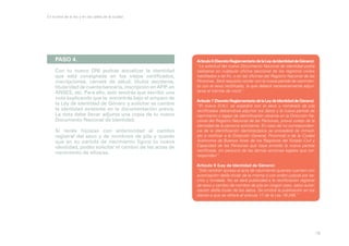 En la letra de la ley y en las calles de la ciudad

PASO 4.
Con tu nuevo DNI podrás actualizar la identidad
que está consignada en los viejos certificados,
inscripciones, carnets de salud, títulos escolares,
titularidad de cuenta bancaria, inscripción en AFIP, en
ANSES, etc. Para ello, solo tendrás que escribir una
nota explicando que te encontrás bajo el amparo de
la Ley de Identidad de Género y solicitar se cambie
la identidad existente en la documentación previa.
La nota debe llevar adjunta una copia de tu nuevo
Documento Nacional de Identidad.
Si tenés hijos/as con anterioridad al cambio
registral del sexo y de nombre/s de pila y querés
que en su partida de nacimiento figure tu nueva
identidad, podés solicitar el cambio de las actas de
nacimiento de ellos/as.

Artículo 6 (Decreto Reglamentario de la Ley de Identidad de Género):
“La solicitud del nuevo Documento Nacional de Identidad podrá
realizarse en cualquier oficina seccional de los registros civiles
habilitados a tal fin, o en las oficinas del Registro Nacional de las
Personas. Será requisito contar con la nueva partida de nacimiento con el sexo rectificado, la que deberá necesariamente adjuntarse al trámite de inicio”.
Artículo 7 (Decreto Reglamentario de la Ley de Identidad de Género):
“El nuevo D.N.I. se expedirá con el sexo y nombre/s de pila
rectificados debiéndose adjuntar los datos y la nueva partida de
nacimiento a legajo de identificación obrante en la Dirección Nacional del Registro Nacional de las Personas, previo cotejo de la
identidad de la persona solicitante. En caso de no correspondencia de la identificación dactiloscópica se procederá de inmediato a notificar a la Dirección General, Provincial o de la Ciudad
Autónoma de Buenos Aires de los Registros del Estado Civil y
Capacidad de las Personas que haya emitido la nueva partida
rectificada, sin perjuicio de las demás acciones legales que corresponden”.
Artículo 9 (Ley de Identidad de Género):
“Sólo tendrán acceso al acta de nacimiento quienes cuenten con
autorización del/la titular de la misma o con orden judicial por escrito y fundada. No se dará publicidad a la rectificación registral
de sexo y cambio de nombre de pila en ningún caso, salvo autorización del/la titular de los datos. Se omitirá la publicación en los
diarios a que se refiere el artículo 17 de la Ley 18.248.”

16

 