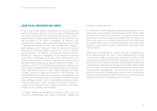 En la letra de la ley y en las calles de la ciudad

¿QUÉ ES EL ABOGADO DEL NIÑO?

Abogados Amigos del Niño”.

El art. 27 de la Ley 26.061, haciéndose eco de la Convención
sobre los Derechos del Niño, instituye la figura del abogado del
niño entre las garantías mínimas que tienen las niñas, niños y
adolescentes en cualquier procedimiento judicial o administrativo
que los afecte. En su inciso c) establece “el derecho a ser
asistido por un letrado preferentemente especializado en niñez
y adolescencia desde el inicio del procedimiento judicial o
administrativo que lo incluya. En caso de carecer de recursos
económicos el Estado deberá asignarle de oficio un letrado
que lo patrocine”. El derecho a la asistencia letrada incluye la
facultad de “designar un abogado que represente los intereses
personales e individuales de la niña, niño o adolescente en el
proceso administrativo o judicial, todo ello sin perjuicio de la
representación promiscua que ejerce el Ministerio Pupilar”. Por
su parte, la Ley Nº 114 de Protección Integral de los derechos de
niños, niñas y adolescentes de la Ciudad Autónoma de Buenos
Aires, además de asegurar la figura del/la abogado/a de los/las
niños/as, reconoce y garantiza el derecho a ser diferente, “no
admitiéndose discriminaciones que tiendan a la segregación por
razones o con pretexto de raza, etnia, género, orientación sexual,
edad, ideología, religión, opinión, nacionalidad, caracteres físicos,
condición psicofísica, social, económica, creencias culturales o
cualquier otra circunstancia que implique exclusión o menoscabo
de ellos, de sus padres o responsables”.

La participación del/la abogado/a debe realizarse desde el inicio
del proceso, como garantía de participación del/la niño/a. Ante
su ausencia o falta de intervención, se puede sancionar la
nulidad de lo actuado en el proceso. Debe tratar de actuar de la
forma más cercana a los pedidos del/la niño/a. Esto implica que
los padres del/la niño/a no pueden designarlo, pues esto haría
perder la imparcialidad a los/las profesionales que ejerzan esa
representación.
Debe estar especializado en materia de niñez y adolescencia.
Si sus representados son niños, niñas y adolescentes, el perfil
y la formación del/la abogado/a del niño/a debe revestir un alto
conocimiento en derecho de familia, en derecho de la niñez y en
derechos humanos de los/as niños/as. El/la abogado/a del/la niño/a
o adolescente, defiende los intereses particulares del/la niño/a
en un conflicto concreto, prestando para ello el conocimiento
técnico-jurídico especializado. Los honorarios por la actuación
serán afrontados por el Estado, quien tiene el deber de garantizar
el ejercicio de los derechos del/la niño/a, pero no excluye que los
padres puedan asumir el pago de sus honorarios.

El Colegio Público de Abogados de Buenos Aires, creó una
nómina de profesionales que integran el llamado “Registro de

20

 