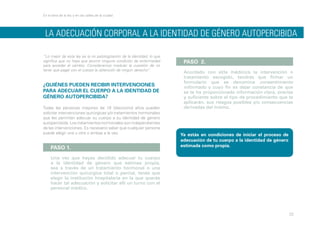 En la letra de la ley y en las calles de la ciudad

LA ADECUACIÓN CORPORAL A LA IDENTIDAD DE GÉNERO autopercibida
“Lo mejor de esta ley es la no patologización de la identidad, lo que
significa que no haya que asumir ninguna condición de enfermedad
para acceder al cambio. Consideramos medular la cuestión de no
tener que pagar con el cuerpo la obtención de ningún derecho”.

¿QUIÉNES PUEDEN RECIBIR INTERVENCIONES
PARA ADECUAR EL CUERPO A LA IDENTIDAD DE
GÉNERO AUTOPERCIBIDA?
Todas las personas mayores de 18 (dieciocho) años pueden
solicitar intervenciones quirúrgicas y/o tratamientos hormonales
que les permitan adecuar su cuerpo a su identidad de género
autopercibida. Los tratamientos hormonales son independientes
de las intervenciones. Es necesario saber que cualquier persona
puede elegir una u otra o ambas a la vez.

PASO 1.

PASO 2.
Acordado con el/la médico/a la intervención o
tratamiento escogido, tendrás que firmar un
formulario que se denomina consentimiento
informado y cuyo fin es dejar constancia de que
se te ha proporcionado información clara, precisa
y suficiente sobre el tipo de procedimiento que te
aplicarán, sus riesgos posibles y/o consecuencias
derivadas del mismo.

Ya estás en condiciones de iniciar el proceso de
adecuación de tu cuerpo a la identidad de género
estimada como propia.

Una vez que hayas decidido adecuar tu cuerpo
a la identidad de género que estimes propia,
sea a través de un tratamiento hormonal o una
intervención quirúrgica total o parcial, tenés que
elegir la institución hospitalaria en la que querés
hacer tal adecuación y solicitar allí un turno con el
personal médico.

22

 