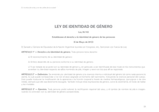 En la letra de la ley y en las calles de la ciudad

LEY DE IDENTIDAD DE GÉNERO
Ley 26.743
Establécese el derecho a la identidad de género de las personas
(9 de Mayo de 2012)
El Senado y Cámara de Diputados de la Nación Argentina reunidos en Congreso, etc. Sancionan con fuerza de Ley:
ARTICULO 1º — Derecho a la identidad de género. Toda persona tiene derecho:
	

a) Al reconocimiento de su identidad de género;

	

b) Al libre desarrollo de su persona conforme a su identidad de género;

	
	

c) A ser tratada de acuerdo con su identidad de género y, en particular, a ser identificada de ese modo en los instrumentos que 	
acreditan su identidad respecto de el/los nombre/s de pila, imagen y sexo con los que allí es registrada.

ARTICULO 2° — Definición. Se entiende por identidad de género a la vivencia interna e individual del género tal como cada persona la
siente, la cual puede corresponder o no con el sexo asignado al momento del nacimiento, incluyendo la vivencia personal del cuerpo.
Esto puede involucrar la modificación de la apariencia o la función corporal a través de medios farmacológicos, quirúrgicos o de otra
índole, siempre que ello sea libremente escogido. También incluye otras expresiones de género, como la vestimenta, el modo de hablar
y los modales.
ARTICULO 3º — Ejercicio. Toda persona podrá solicitar la rectificación registral del sexo, y el cambio de nombre de pila e imagen,
cuando no coincidan con su identidad de género autopercibida.

28

 