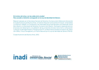 En la letra de la ley y en las calles de la ciudad.
Para acceder al derecho consagrado en la Ley de Identidad de Género.
Material realizado por la Secretaría General de Derechos Humanos de la Defensoría General de
la Ciudad Autónoma de Buenos Aires, el Instituto Nacional contra la Discriminación, la Xenofobia
y el Racismo (INADI), la Coordinación de Diversidad Sexual del Ministerio de Desarrollo Social
de la Nación y la Secretaría de Derechos Humanos de la Nación. Participaron especialmente en
el proceso de relevamiento y la validación de los contenidos de este instrumento, la Asociación
Lucha por la Identidad Travesti y Transexual (ALITT), el Movimiento Antidiscriminatorio de Liberación (MAL), Futuro Transgénero y el Frente Nacional por la Ley de Identidad de Género (FNLIG).
Ciudad Autónoma de Buenos Aires, 2012.

 