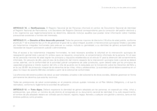 En la letra de la ley y en las calles de la ciudad

ARTICULO 10. — Notificaciones. El Registro Nacional de las Personas informará el cambio de Documento Nacional de Identidad
al Registro Nacional de Reincidencia, a la Secretaría del Registro Electoral correspondiente para la corrección del padrón electoral y
a los organismos que reglamentariamente se determine, debiendo incluirse aquéllos que puedan tener información sobre medidas
precautorias existentes a nombre del interesado.
ARTICULO 11. — Derecho al libre desarrollo personal. Todas las personas mayores de dieciocho (18) años de edad podrán, conforme
al artículo 1° de la presente ley y a fin de garantizar el goce de su salud integral, acceder a intervenciones quirúrgicas totales y parciales
y/o tratamientos integrales hormonales para adecuar su cuerpo, incluida su genitalidad, a su identidad de género autopercibida, sin
necesidad de requerir autorización judicial o administrativa.
Para el acceso a los tratamientos integrales hormonales, no será necesario acreditar la voluntad en la intervención quirúrgica de
reasignación genital total o parcial. En ambos casos se requerirá, únicamente, el consentimiento informado de la persona. En el caso
de las personas menores de edad regirán los principios y requisitos establecidos en el artículo 5° para la obtención del consentimiento
informado. Sin perjuicio de ello, para el caso de la obtención del mismo respecto de la intervención quirúrgica total o parcial se deberá
contar, además, con la conformidad de la autoridad judicial competente de cada jurisdicción, quien deberá velar por los principios de
capacidad progresiva e interés superior del niño o niña de acuerdo con lo estipulado por la Convención sobre los Derechos del Niño y
en la Ley 26.061 de protección integral de los derechos de las niñas, niños y adolescentes. La autoridad judicial deberá expedirse en un
plazo no mayor de sesenta (60) días contados a partir de la solicitud de conformidad.
Los efectores del sistema público de salud, ya sean estatales, privados o del subsistema de obras sociales, deberán garantizar en forma
permanente los derechos que esta ley reconoce.
Todas las prestaciones de salud contempladas en el presente artículo quedan incluidas en el Plan Médico Obligatorio, o el que lo
reemplace, conforme lo reglamente la autoridad de aplicación.
ARTICULO 12. — Trato digno. Deberá respetarse la identidad de género adoptada por las personas, en especial por niñas, niños y
adolescentes, que utilicen un nombre de pila distinto al consignado en su documento nacional de identidad. A su solo requerimiento,
el nombre de pila adoptado deberá ser utilizado para la citación, registro, legajo, llamado y cualquier otra gestión o servicio, tanto en los
ámbitos públicos como privados.

31

 