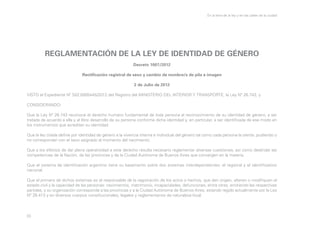 En la letra de la ley y en las calles de la ciudad

REGLAMENTACIÓN DE LA LEY DE IDENTIDAD DE GÉNERO
Decreto 1007/2012
Rectificación registral de sexo y cambio de nombre/s de pila e imagen
2 de Julio de 2012
VISTO el Expediente Nº S02:0005445/2012 del Registro del MINISTERIO DEL INTERIOR Y TRANSPORTE, la Ley Nº 26.743, y
CONSIDERANDO:
Que la Ley Nº 26.743 reconoce el derecho humano fundamental de toda persona al reconocimiento de su identidad de género, a ser
tratada de acuerdo a ella y al libre desarrollo de su persona conforme dicha identidad y, en particular, a ser identificada de ese modo en
los instrumentos que acreditan su identidad.
Que la ley citada define por identidad de género a la vivencia interna e individual del género tal como cada persona la siente, pudiendo o
no corresponder con el sexo asignado al momento del nacimiento.
Que a los efectos de dar plena operatividad a este derecho resulta necesario reglamentar diversas cuestiones, así como deslindar las
competencias de la Nación, de las provincias y de la Ciudad Autónoma de Buenos Aires que convergen en la materia.
Que el sistema de identificación argentino tiene su basamento sobre dos sistemas interdependientes: el registral y el identificatorio
nacional.
Que el primero de dichos sistemas es el responsable de la registración de los actos o hechos, que den origen, alteren o modifiquen el
estado civil y la capacidad de las personas: nacimientos, matrimonio, incapacidades, defunciones, entre otras, emitiendo las respectivas
partidas; y su organización corresponde a las provincias y a la Ciudad Autónoma de Buenos Aires, estando regido actualmente por la Ley
Nº 26.413 y en diversos cuerpos constitucionales, legales y reglamentarios de naturaleza local.

33

 