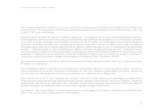En la letra de la ley y en las calles de la ciudad

Que el sistema identificatorio nacional, por su parte, emite el Documento Nacional de Identidad sobre la base de una matrícula única
(número de D.N.I.) y el uso de técnicas de identificación dactiloscópica creadas por el croata-argentino Juan Vucetich (artículo 2, inciso c, de
la Ley Nº 17.671 y sus modificatorias).
Que la Procuración del Tesoro de la Nación ha señalado al respecto que: “En la asignación de funciones, referidas al estado de las personas,
nuestra legislación prefirió la unificación de las disposiciones referentes a esa materia a través del acatamiento a normas básicas y generales,
como ocurre en el caso del Decreto Ley Nº 8204/63, ratificado por la Ley Nº 16.478 y sus modificatorios, el cual unificó y centralizó la
organización del Registro del Estado Civil y Capacidad de las Personas a partir del 1° de enero de 1964. En punto a ello, los gobiernos
provinciales pueden dictar normas sobre la organización de sus Registros Civiles locales, pero sin que se contraponga con las disposiciones
de fondo (...) haciendo lo propio en cuanto a la identificación, registro y clasificación del potencial humano nacional (...) Tratándose el estado
de las personas de un atributo inherente a la personalidad, es explicable que el título de ese estado sea legalmente necesario para conocer
la ubicación y emplazamiento de las personas en el marco de las relaciones familiares y que, en lo material, se requiera su acreditación a
través de las correspondientes actas o partidas confeccionadas por los Registros Civiles” (Dictámenes 234:578).
Que el sistema identificatorio es de carácter exclusivo y excluyentemente federal, regido por la Ley Nº 17.671 y sus modificatorias y la Ley
Nº 24.540 y sus modificatorias.
Que la identificación debe ser entendida como la actividad por la cual el Estado selecciona una serie de atributos propios y distintivos y
otras circunstancias de una persona, que permiten individualizarla de modo único, inequívoco y diferenciable de los demás miembros de
una comunidad a los fines de garantizar el ejercicio de sus derechos y el cumplimiento de sus obligaciones.
Que el artículo 9° de la Ley Nº 17.671, sustituido por el artículo 1° de la Ley Nº 24.942, dispone que la identificación se cumplirá ante la
oficina seccional correspondiente al lugar donde se domicilie la persona, mediante el testimonio de su nacimiento, fotografías, impresiones
dactiloscópicas, descripciones de señas físicas, datos individuales, el grupo y factor sanguíneo, dejando expresa constancia de cuáles son
los datos consignados, por declaración jurada, a los efectos de su agregado al legajo de identificación.
Que el género o sexo de las personas no resulta normativamente un campo obligatorio en materia de identificación documentaria para la
Ley Nº 17.671, pero sí resulta un dato esencial en materia registral.

34

 