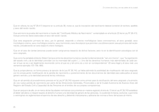 En la letra de la ley y en las calles de la ciudad

Que en efecto, la Ley Nº 26.413 dispone en su artículo 36, inciso a), que la inscripción del nacimiento deberá contener el nombre, apellido
y sexo del recién nacido.
Que asimismo la prueba del nacimiento a través del “Certificado Médico de Nacimiento” contemplado en el artículo 33 de la Ley Nº 26.413,
incluye entre los datos esenciales el sexo del recién nacido.
Que esta asignación primaria de sexo, por lo general, responde a criterios morfológicos (sexo cromosómico, el sexo gonadal, sexo
morfológico interno, sexo morfológico externo, sexo hormonal y sexo fenotípico) que permiten una diferenciación sexual primaria del recién
nacido; prevaleciendo en esta etapa el criterio biológico.
Que en el caso de ciertas personas puede existir congruencia respecto de dichos factores, pero no en la identificación psicológica con el
sexo asignado.
Que como ha señalado el doctor Bidart Campos entre los derechos humanos resulta fundamental el de “ser uno mismo”, que “la registración
del estado civil y de la identidad coincidan con la mismidad del sujeto (...). Uno de los derechos humanos más elementales de cada ser:
ser el que se es y ser legalmente reconocido como el que es y tal como es y vivir en correspondencia” (El sexo legal y el sexo real; una
sentencia ejemplar, ED 159, 465).
Que la jurisprudencia, en forma previa a la sanción de la Ley Nº 26.743, ya había admitido la posibilidad de modificación del sexo asignado
con la consecuente modificación de la partida de nacimiento y posteriormente de los documentos de identidad para adecuarlos al sexo/
género sentido y a la identidad personal de los individuos.
Que en tal sentido el procedimiento previsto en la Ley Nº 26.743 requiere como primer paso la rectificación del sexo asignado y la emisión
de una nueva partida de nacimiento por parte de las Direcciones Generales, Provinciales o de la Ciudad Autónoma de Buenos Aires del
Registro del Estado Civil y Capacidad de las Personas en el ámbito de sus propias competencias.
Que sin perjuicio de ello, en el marco de las facultades normativas concurrentes en materia registral, el artículo 13 de la Ley Nº 26.743 establece
el deber del pleno e integral respeto al derecho humano a la identidad de género de las personas, no pudiendo limitarse, excluirse, suprimirse
o restringirse vía reglamentaria el ejercicio de ese derecho y debiendo interpretarse y aplicarse las normas a favor del acceso al mismo.

35

 