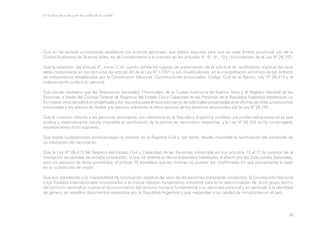 En la letra de la ley y en las calles de la ciudad

Que en tal sentido corresponde establecer los criterios generales que deben seguirse para que en cada ámbito provincial, y/o de la
Ciudad Autónoma de Buenos Aires, se dé cumplimiento a lo previsto en los artículos 4°, 6°, 9°, 10 y concordantes de la Ley Nº 26.743.
Que la redacción del artículo 4°, inciso 2, en cuanto señala los lugares de presentación de la solicitud de rectificación registral del sexo
debe interpretarse en los términos del artículo 62 de la Ley Nº 17.671 y sus modificatorias, en la interpretación armónica de los ámbitos
de competencia establecidos por la Constitución Nacional, Constituciones provinciales, Código Civil de la Nación, Ley Nº 26.413 y el
ordenamiento jurídico en general.
Que resulta necesario que las Direcciones Generales, Provinciales, de la Ciudad Autónoma de Buenos Aires y el Registro Nacional de las
Personas, a través del Consejo Federal de Registros del Estado Civil y Capacidad de las Personas de la República Argentina establezcan un
formulario único de solicitud simplificado y los requisitos para el reconocimiento de solicitudes presentadas ante oficinas de otras jurisdicciones
provinciales a los efectos de facilitar a la persona solicitante el pleno ejercicio de los derechos reconocidos por la Ley Nº 26.743.
Que la cuestión referida a las personas extranjeras con residencia en la República Argentina conlleva una problemática especial ya que
jurídica y materialmente resulta imposible la rectificación de la partida de nacimiento respectiva, y la Ley Nº 26.743 no ha contemplado
expresamente dicho supuesto.
Que los/as ciudadanos/as extranjeros/as no constan en el Registro Civil y, por tanto, resulta imposible la rectificación del contenido de
su inscripción de nacimiento.
Que la Ley Nº 26.413 del Registro del Estado Civil y Capacidad de las Personas contempla en sus artículos 73 al 77 la cuestión de la
inscripción de partidas de extraña jurisdicción, la que se asienta en libros especiales habilitados al efecto por las Direcciones Generales,
pero sin perjuicio de dicha posibilidad, el artículo 75 establece que las mismas no pueden ser modificadas sin que previamente lo sean
en su jurisdicción de origen.
Que aun atendiendo a la imposibilidad de rectificación registral del sexo de las personas extranjeras residentes, la Constitución Nacional
y los Tratados Internacionales incorporados a la misma resultan fundamento suficiente para la no discriminación de dicho grupo dentro
del territorio nacional en cuanto al reconocimiento del derecho humano fundamental a su identidad personal y en particular a la identidad
de género, en aquellos documentos expedidos por la República Argentina y que respondan a su calidad de inmigrantes en el país.

36

 