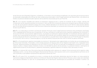 En la letra de la ley y en las calles de la ciudad

de las Personas de la República Argentina, a establecer un formulario único de solicitud simplificado y los requisitos para el reconocimiento
de solicitudes presentadas ante oficinas de otras jurisdicciones provinciales o de la Ciudad Autónoma de Buenos Aires, a los efectos de
facilitar a la persona solicitante el pleno ejercicio de los derechos reconocidos por la Ley Nº 26.743.
Art. 3° — Es requisito ineludible para solicitar la rectificación registral de sexo y cambio de nombre/s de pila e imagen, además del
cumplimiento de los requisitos previstos en el artículo 4° de la Ley 26.743, la existencia previa de la inscripción que se pretende rectificar.
En caso de que la persona solicitante carezca de la misma, deberá solicitarla en los términos de la Ley Nº 26.413. Será requisito además
para el inicio del trámite la presentación del Documento Nacional de Identidad y la constancia de la inscripción en los términos del artículo
23 de la Ley Nº 26.413.
Art. 4° — Las solicitudes se remitirán a la Dirección General, Provincial o de la Ciudad Autónoma de Buenos Aires del Registro del Estado
Civil y Capacidad de las Personas que corresponda a fin de que, verificado el cumplimiento de los requisitos establecidos por el artículo 4°
de la Ley Nº 26.743 y de la presente reglamentación, se proceda a la rectificación registral solicitada, la inmovilización del acta original y la
emisión de la nueva partida de nacimiento. La modificación del contenido de la inscripción deberá ser suscripta por el oficial público en los
términos del artículo 25 de la Ley Nº 26.413 y en la nueva partida no se podrá hacer mención alguna a la Ley Nº 26.743 según lo dispuesto
en el artículo 6° de la misma, ni referencia alguna a normas de carácter local que permitan inferir el cambio de género efectuado.
Art. 5° — El procedimiento registral contemplado en el artículo 4° del presente será reglamentado en el ámbito de sus competencias por
las Direcciones Generales, Provinciales o de la Ciudad Autónoma de Buenos Aires de los Registros del Estado Civil y Capacidad de las
Personas, debiendo ajustarse a lo dispuesto en la Ley Nº 26.413, la Ley Nº 26.743 y en particular a lo establecido en el artículo 13 en cuanto
dispone el pleno e integral respeto al derecho humano a la identidad de género de las personas, no pudiendo limitarse o restringirse vía
reglamentaria el ejercicio de ese derecho y debiendo interpretarse y aplicarse todas las normativas a favor del acceso al mismo.
Art. 6° — La solicitud del nuevo Documento Nacional de Identidad podrá realizarse en cualquier oficina seccional de los registros civiles
habilitados a tal fin, o en las oficinas del Registro Nacional de las Personas. Será requisito contar con la nueva partida de nacimiento con el
sexo rectificado, la que deberá necesariamente adjuntarse al trámite de inicio.
Art. 7° — El nuevo D.N.I. se expedirá con el sexo y nombre/s de pila rectificados debiéndose adjuntar los datos y la nueva partida de
nacimiento al legajo de identificación obrante en la Dirección Nacional del Registro Nacional de las Personas, previo cotejo de la identidad
de la persona solicitante. En caso de no correspondencia de la identificación dactiloscópica se procederá de inmediato a notificar a la

38

 