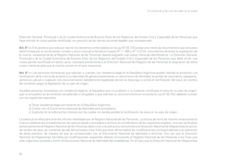 En la letra de la ley y en las calles de la ciudad

Dirección General, Provincial o de la Ciudad Autónoma de Buenos Aires de los Registros del Estado Civil y Capacidad de las Personas que
haya emitido la nueva partida rectificada, sin perjuicio de las demás acciones legales que correspondan.
Art. 8° — Si la persona que opta por ejercer los derechos contemplados en la Ley Nº 26.743 posee una matrícula documentaria que estuviera
determinada por la combinación número y sexo masculino-femenino (Leyes Nº 11.386 y Nº 13.010), a los efectos de evitar la duplicación de
la misma, necesariamente el Registro Nacional de las Personas deberá asignarle una nueva matrícula identificatoria. La Dirección General,
Provincial o de la Ciudad Autónoma de Buenos Aires de los Registros del Estado Civil y Capacidad de las Personas que deba emitir una
nueva partida rectificada en estos casos, solicitará previamente a la Dirección Nacional del Registro de las Personas la asignación de dicha
nueva matrícula para que la misma conste en el acta respectiva.
Art. 9° — Las personas extranjeras que soliciten o cuenten con residencia legal en la República Argentina podrán solicitar la anotación o la
rectificación de la misma de acuerdo a su identidad de género presentando su documento de identidad, la partida de nacimiento, pasaporte,
sentencia judicial o cualquier otra documentación debidamente legalizada donde se disponga o conste la rectificación del sexo y/o cambio
de nombre/s según la legislación de su país de origen.
Aquellas personas extranjeras con residencia legal en la República que no pudieran o no hubieran rectificado el sexo en su país de origen,
que no encuadren en la condición de apátridas o refugiados y que soliciten su reconocimiento en virtud de la Ley Nº 26.743, deberán cumplir
con los siguientes requisitos:
	
	
	

a) Tener residencia legal permanente en la República Argentina.
b) Contar con el Documento Nacional de Identidad para extranjeros.
c) Explicitar en la solicitud los motivos por los cuales no resulta posible la rectificación de sexo en su país de origen.

La solicitud se efectuará ante las oficinas habilitadas por el Registro Nacional de las Personas. La oficina de toma de trámite recepcionará la
misma mediante los procedimientos de captura digital y procederá a verificar el cumplimiento de los requisitos exigidos. Una vez verificados
dichos extremos el Registro Nacional de las Personas dará curso a la solicitud y comunicará a la Dirección Nacional de Migraciones la opción
de cambio de sexo y/o nombre/s de pila del extranjero a los fines que ésta última realice las modificaciones correspondientes a la radicación
de dicha persona, de manera tal que se correspondan con el Documento Nacional de Identidad a emitirse. Una vez que la Dirección
Nacional de Migraciones formaliza las modificaciones requeridas deberá comunicarlo al Registro Nacional de las Personas a los fines que
este organismo proceda a emitir el Documento Nacional de Identidad del ciudadano/a. En el caso que la Dirección Nacional de Migraciones

39

 