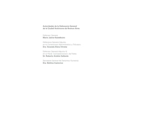 Autoridades de la Defensoría General
de la Ciudad Autónoma de Buenos Aires
Defensor General
Mario Jaime Kestelboim
Defensora General Adjunta
en lo Contencioso Administrativo y Tributario
Dra. Graciela Elena Christe
Defensor General Adjunto (I)
en lo Penal, Contravencional y de Faltas
Dr. Roberto Andrés Gallardo
Secretaría General de Derechos Humanos
Dra. Bettina Castorino

 