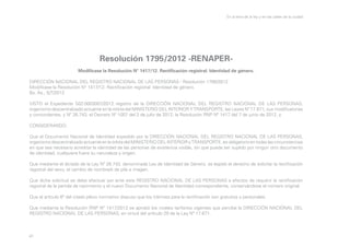 En la letra de la ley y en las calles de la ciudad

Resolución 1795/2012 -RENAPERModifícase la Resolución N° 1417/12. Rectificación registral. Identidad de género.
DIRECCIÓN NACIONAL DEL REGISTRO NACIONAL DE LAS PERSONAS - Resolución 1795/2012
Modifícase la Resolución N° 1417/12. Rectificación registral. Identidad de género.
Bs. As., 5/7/2012
VISTO el Expediente S02:0003007/2012 registro de la DIRECCIÓN NACIONAL DEL REGISTRO NACIONAL DE LAS PERSONAS,
organismo descentralizado actuante en la órbita del MINISTERIO DEL INTERIOR Y TRANSPORTE, las Leyes Nº 17.671, sus modificatorias
y concordantes, y Nº 26.743, el Decreto Nº 1007 del 2 de julio de 2012, la Resolución RNP Nº 1417 del 7 de junio de 2012, y
CONSIDERANDO:
Que el Documento Nacional de Identidad expedido por la DIRECCIÓN NACIONAL DEL REGISTRO NACIONAL DE LAS PERSONAS,
organismo descentralizado actuante en la órbita del MINISTERIO DEL INTERIOR y TRANSPORTE, es obligatorio en todas las circunstancias
en que sea necesario acreditar la identidad de las personas de existencia visible, sin que pueda ser suplido por ningún otro documento
de identidad, cualquiera fuere su naturaleza y origen.
Que mediante el dictado de la Ley Nº 26.743, denominada Ley de Identidad de Género, se legisló el derecho de solicitar la rectificación
registral del sexo, el cambio de nombre/s de pila e imagen.
Que dicha solicitud se debe efectuar por ante este REGISTRO NACIONAL DE LAS PERSONAS a efectos de requerir la rectificación
registral de la partida de nacimiento y el nuevo Documento Nacional de Identidad correspondiente, conservándose el número original.
Que el artículo 6º del citado plexo normativo dispuso que los trámites para la rectificación son gratuitos y personales.
Que mediante la Resolución RNP Nº 1417/2012 se aprobó los niveles tarifarios vigentes que percibe la DIRECCIÓN NACIONAL DEL
REGISTRO NACIONAL DE LAS PERSONAS, en virtud del artículo 29 de la Ley Nº 17.671.

41

 