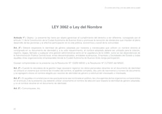 En la letra de la ley y en las calles de la ciudad

LEY 3062 o Ley del Nombre
Artículo 1º.- Objeto: La presente ley tiene por objeto garantizar el cumplimiento del derecho a ser diferente, consagrado por el
artículo 11 de la Constitución de la Ciudad Autónoma de Buenos Aires y promover la remoción de obstáculos que impiden el pleno
desarrollo de las personas y la efectiva participación en la vida política, económica y social de la comunidad.
Art. 2º.- Deberá respetarse la identidad de género adoptada por travestis y transexuales que utilicen un nombre distinto al
consignado en su documento de identidad y, a su sólo requerimiento, el nombre adoptado deberá ser utilizado para la citación,
registro, legajo, llamado y cualquier otra gestión administrativa tanto en la Legislatura de la CABA. como en las dependencias de
la Administración Pública Central local, entes descentralizados, entidades autárquicas, Empresas y Sociedades del Estado y todas
aquellas otras organizaciones empresariales donde la Ciudad Autónoma de Buenos Aires tenga participación.
Quedan comprendidas en la presente Ley la Resolución Nº 122/03 MEGC y la Resolución Nº 2.272/07 del MSGC.
Art. 3º.- Cuando la naturaleza de la gestión haga necesario registrar los datos personales obrantes en el documento de identidad
se utilizará un sistema que combine las iniciales del nombre, el apellido completo, día y año de nacimiento y número de documento
y se agregará a éstos el nombre elegido por razones de identidad de género a solicitud del interesado o interesada.
Art. 4º.- En aquellas circunstancias en las que la persona sea nombrada en público, las y los agentes de los organismos comprendidos
en el artículo 2 de la presente Ley deberán utilizar únicamente el nombre de elección que respete la identidad de género adoptada,
y no el nombre obrante en el documento de identidad.
Art. 5º.- Comuníquese, etc.

43

 