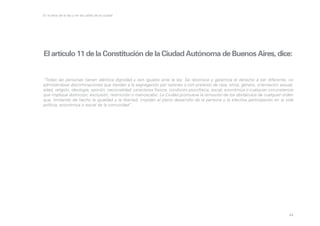 En la letra de la ley y en las calles de la ciudad

El artículo 11 de la Constitución de la Ciudad Autónoma de Buenos Aires, dice:

“Todas las personas tienen idéntica dignidad y son iguales ante la ley. Se reconoce y garantiza el derecho a ser diferente, no
admitiéndose discriminaciones que tiendan a la segregación por razones o con pretexto de raza, etnia, género, orientación sexual,
edad, religión, ideología, opinión, nacionalidad, caracteres físicos, condición psicofísica, social, económica o cualquier circunstancia
que implique distinción, exclusión, restricción o menoscabo. La Ciudad promueve la remoción de los obstáculos de cualquier orden
que, limitando de hecho la igualdad y la libertad, impidan el pleno desarrollo de la persona y la efectiva participación en la vida
política, económica o social de la comunidad”.

44

 