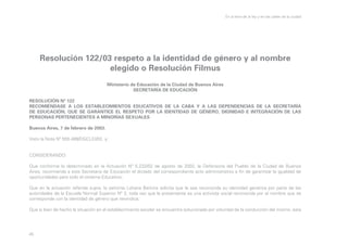 En la letra de la ley y en las calles de la ciudad

Resolución 122/03 respeto a la identidad de género y al nombre
elegido o Resolución Filmus
Ministerio de Educación de la Ciudad de Buenos Aires
SECRETARÍA DE EDUCACIÓN
RESOLUCIÓN Nº 122
RECOMIÉNDASE A LOS ESTABLECIMIENTOS EDUCATIVOS DE LA CABA Y A LAS DEPENDENCIAS DE LA SECRETARÍA
DE EDUCACIÓN, QUE SE GARANTICE EL RESPETO POR LA IDENTIDAD DE GÉNERO, DIGNIDAD E INTEGRACIÓN DE LAS
PERSONAS PERTENECIENTES A MINORÍAS SEXUALES
Buenos Aires, 7 de febrero de 2003.
Visto la Nota Nº 555.489/DGCLEI/02, y;
CONSIDERANDO:
Que conforme lo determinado en la Actuación Nº 5.232/02 de agosto de 2002, la Defensoría del Pueblo de la Ciudad de Buenos
Aires, recomienda a esta Secretaría de Educación el dictado del correspondiente acto administrativo a fin de garantizar la igualdad de
oportunidades para todo el sistema Educativo;
Que en la actuación referida supra, la señorita Lohana Berkins solicita que le sea reconocida su identidad genérica por parte de las
autoridades de la Escuela Normal Superior Nº 3, toda vez que la presentante es una activista social reconocida por el nombre que se
corresponde con la identidad de género que reivindica;
Que si bien de hecho la situación en el establecimiento escolar se encuentra solucionada por voluntad de la conducción del mismo, esta

45

 