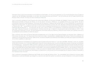 En la letra de la ley y en las calles de la ciudad

Secretaría hace suya la recomendación de la Defensoría del Pueblo, a fin de que se garantice, en el sistema educativo de la Ciudad, el
respeto por las libertades individuales, en el marco de la prescripciones del artículo 11 de la Constitución de la Ciudad Autónoma de
Buenos Aires y artículo 75 inciso 22 de la Constitución Nacional;
Que, conforme lo señalara la Corte Suprema de Justicia de la Nación, en los autos González de Delgado, Cristina y otros c/ Universidad
Nacional de Córdoba s/ Recurso de Hecho, en el voto del Dr. Enrique S. Petracchi “La igualdad ante la Ley surge del Art. 16 de la
Constitución Nacional; de la Declaración Americana de los Derechos y Deberes del Hombre (Art. II); de la Declaración Universal de los
Derechos Humanos (Art. 7°); de la Convención Americana de Derechos Humanos (Art. 24); del Pacto Internacional de Derechos Civiles
y Políticos (Art. 26)” “La prohibición de la discriminación está consagrada expresamente en la Declaración Americana de los Deberes y
Derechos del Hombre (Art. II…”sin distinción de raza, sexo, idioma, credo), en la Declaración Universal de Derechos Humanos (Art. 7°
que veda “toda discriminación” sin aditamentos); Continúa diciendo que “el derecho a la educación está contemplado en el Art. 14 de
la Constitución Nacional; en el Art. XII de la Declaración Americana sobre los Deberes y Derechos del Hombre (con expresa mención a
la igualdad de oportunidades en todos los casos)”;
Que, conforme tiene dicho la Cámara Nacional de Apelaciones en lo Civil Sala G de la Capital Federal, en los autos Ferro, Celestino s/
Información Sumaria que “Sin desconocer el principio de unidad, inmutabilidad y obligatoriedad del nombre, frente a la pretensión de
declaración de identidad de la persona, debe primar una postura flexible que analice las dificultades concretas que ocasione la diferencia
de nombre o apellido en cada caso”;
Que en la Declaración aprobada por la Legislatura de la Ciudad de Buenos Aires el 11 de mayo del 2000, referidas a incluir en Jornadas
de No Discriminación y en Cursos de Capacitación Docente temas relativos a las minorías sexuales para superar conductas homofóbicas
se manifiesta que: “la educación debe contribuir a generar una ética social donde lo que se juzgue sean las acciones de las personas y
no sus identidades, donde lo que se penalice no sea la diferencia sino los actos que verdaderamente atenten contra la convivencia social;
que una sociedad democrática debe aceptar la diversidad y una auténtica igualdad de oportunidades, que a su vez se base en el ejercicio
pleno y efectivo de los derechos humanos y civiles por parte de todos/as los/as habitantes ya que los valores democráticos incluyen
aprender a convivir con quienes son distintos/as y la disposición a reformar las normas pensadas para la mayoría si éstas no atienden a
los intereses de las minorías”;
Que, conforme lo expresara la Defensoría del Pueblo de la Ciudad de Buenos Aires, “la universalidad de los derechos humanos debe
expresarse en prácticas flexibles que aseguren su ejercicio por parte de sujetos muy diversos, ya que anteponer la rutina administrativa

46

 