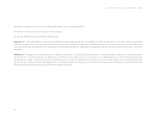 En la letra de la ley y en las calles de la ciudad

expulsaría a segmentos muy vulnerables del acceso a la ciudadanía plena”;
Por ello, en uso de atribuciones que le son propias,
EL SECRETARIO DE EDUCACIÓN RESUELVE:
Artículo 1º – Recomiéndase, a todos los establecimientos educativos de la Ciudad Autónoma de Buenos Aires, sean éstos de gestión
pública o privada, así como a todas las instancias administrativas dependientes de la Secretaría de Educación, para que en el ámbito de
sus competencias, se garantice el respeto por la identidad de género, dignidad e integración de las personas pertenecientes a minorías
sexuales.
Artículo 2º – Regístrese y publíquese en el Boletín Oficial de la Ciudad de Buenos Aires. Comuníquese por copia a las Subsecretarías
de Educación y de Coordinación de Recursos y Acción Comunitaria y por su intermedio a sus dependencias; a la Dirección General de
Coordinación Legal e Institucional, a la Coordinación de Juntas de Clasificación Docente y Junta de Disciplina; Comisión Permanente
de Anexo de Títulos y Cursos de Capacitación y Perfeccionamiento Docente; y Comisión Permanente de Evaluación y Actualización del
Estatuto del Docente para su conocimiento y demás efectos.

47

 