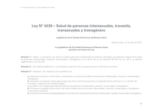 En la letra de la ley y en las calles de la ciudad

Ley Nº 4238 – Salud de personas intersexuales, travestis,
transexuales y transgénero
Legislatura de la Ciudad Autónoma de Buenos Aires
Buenos Aires, 12 de julio de 2012
La Legislatura de la Ciudad Autónoma de Buenos Aires
sanciona con fuerza de Ley
Artículo 1º.- Objeto. La presente Ley tiene por objeto garantizar el desarrollo de políticas orientadas a la atención integral de la salud
de personas intersexuales, travestis, transexuales y transgénero en el marco de la Ley Nacional 26.743, la Ley 153 y su decreto
reglamentario y la Ley 418
Artículo 2º.- Autoridad de aplicación. La autoridad de aplicación de la presente ley es el Ministerio de Salud.
Artículo 3º.- Objetivos. Son objetivos de la presente Ley:
	
a. Garantizar el acceso a información, prestaciones y servicios de salud a las personas intersexuales, travestis, transexuales y 	
	transgénero.
	
b. Garantizar una atención de la salud respetuosa de la autonomía personal y la dignidad de las personas, en un ámbito de 		
	
intimidad y respeto de la confidencialidad.
	
c. Contribuir con el libre desarrollo personal de las personas intersexuales, travestis, transexuales y transgénero.
	
d. Promover la igualdad real de trato y de oportunidades de las personas intersexuales, travestis, transexuales y transgénero 		
	
en el sistema de salud.
	
e. Contribuir en el proceso de despatologización en la atención de la salud de personas intersexuales, travestis, transexuales y transgénero.

48

 