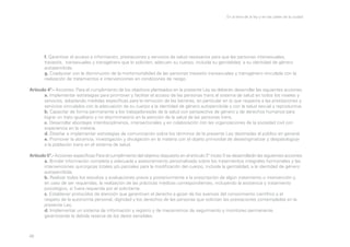 En la letra de la ley y en las calles de la ciudad

	
f. Garantizar el acceso a información, prestaciones y servicios de salud necesarios para que las personas intersexuales, 		
	
travestís, transexuales y transgénero que lo soliciten, adecuen su cuerpo, incluida su genitalidad, a su identidad de género 		
	autopercibida.
	
g. Coadyuvar con la disminución de la morbimortalidad de las personas travestis transexuales y transgénero vinculada con la 		
	
realización de tratamientos e intervenciones en condiciones de riesgo.
Artículo 4º.- Acciones. Para el cumplimiento de los objetivos planteados en la presente Ley se deberán desarrollar las siguientes acciones:
	
a. Implementar estrategias para promover y facilitar el acceso de las personas trans al sistema de salud en todos los niveles y 	
	
servicios, adoptando medidas específicas para la remoción de las barreras, en particular en lo que respecta a las prestaciones y 	
	
servicios vinculados con la adecuación de su cuerpo a la identidad de género autopercibida y con la salud sexual y reproductiva.
	
b. Capacitar de forma permanente a los trabajadores/as de la salud con perspectiva de género y de derechos humanos para 		
	
lograr un trato igualitario y no discriminatorio en la atención de la salud de las personas trans.
	
c. Desarrollar abordajes interdisciplinarios, intersectoriales y en colaboración con las organizaciones de la sociedad civil con 		
	
experiencia en la materia.
	
d. Diseñar e implementar estrategias de comunicación sobre los términos de la presente Ley destinadas al público en general.
	
e. Promover la docencia, investigación y divulgación en la materia con el objeto primordial de desestigmatizar y despatologizar 	
	
a la población trans en el sistema de salud.
Artículo 5º.- Acciones específicas Para el cumplimiento del objetivo dispuesto en el artículo 3° inciso f) se desarrollarán las siguientes acciones:
	
a. Brindar información completa y adecuada y asesoramiento personalizado sobre los tratamientos integrales hormonales y las 	
	
intervenciones quirúrgicas totales y/o parciales para la modificación del cuerpo, incluida la genitalidad, a la identidad de género 	
	autopercibida.
	
b. Realizar todos los estudios y evaluaciones previa y posteriormente a la prescripción de algún tratamiento o intervención y, 		
	
en caso de ser requeridas, la realización de las prácticas médicas correspondientes, incluyendo la asistencia y tratamiento 		
	
psicológico, si fuera requerida por el solicitante.
	
c. Establecer protocolos de atención que garanticen el derecho a gozar de los avances del conocimiento científico y el 		
	
respeto de la autonomía personal, dignidad y los derechos de las personas que solicitan las prestaciones contempladas en la 		
	
presente Ley.
	
d. Implementar un sistema de información y registro y de mecanismos de seguimiento y monitoreo permanente, 			
	
garantizando la debida reserva de los datos sensibles.

49

 