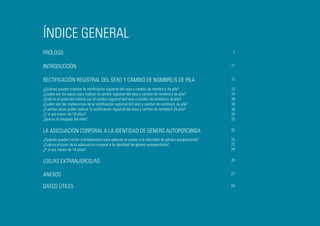 ÍNDICE GENERAL
PRÓLOGO

7

INTRODUCCIÓN

11

RECTIFICACIÓN REGISTRAL DEL SEXO Y CAMBIO DE NOMBRE/S DE PILA

13

¿Quiénes pueden tramitar la rectificación registral del sexo y cambio de nombre/s de pila?
¿Cuáles son los pasos para realizar el cambio registral del sexo y cambio de nombre/s de pila?
¿Cuál es el costo del trámite por el cambio registral del sexo y cambio de nombre/s de pila?
¿Cuáles son las implicancias de la rectificación registral del sexo y cambio de nombre/s de pila?
¿Cuántas veces podés realizar la rectificación registral del sexo y cambio de nombre/s de pila?
¿Y si sos menor de 18 años?
¿Qué es el abogado del niño?

13
14
18
18
18
19
20

LA ADECUACIÓN CORPORAL A LA IDENTIDAD DE GÉNERO AUTOPERCIBIDA

22

¿Quiénes pueden recibir intervenciones para adecuar el cuerpo a la identidad de género autopercibida?
¿Cuál es el costo de la adecuación corporal a la identidad de género autopercibida?
¿Y si sos menor de 18 años?

22
23
24

LOS/AS EXTRANJEROS/AS

25

ANEXOS

27

DATOS ÚTILES

54

5

 