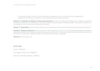En la letra de la ley y en las calles de la ciudad

	
	

e. Jerarquizar, ampliar y coordinar la red de efectores de manera de constituir una red de servicios, estableciendo 			
mecanismos de formación y transferencia de conocimientos entre los equipos de salud.

Artículo 6º.- Prohibición de estudios con fines discriminatorios. En ningún caso las personas podrán ser sometidas a la realización
de estudios de salud para ser utilizados con fines discriminatorios. Tampoco podrán utilizarse para tales fines, estudios realizados con
otro propósito, sin su consentimiento previamente informado.
Artículo 7º.- Destinatarios. Son destinatarios de las acciones dispuestas en la presente ley las personas comprendidas en el artículo 1º.
Artículo 8º.- Efectores. Derivación. Para el cumplimiento de lo establecido en el art. 3° inciso f) la autoridad de aplicación adoptará la
regionalización de la atención según las capacidades y equipos de los efectores. Todo el personal de los efectores de salud debe conocer
las instancias de derivación a establecimientos o servicios de referencia que se dispongan.
Artículo 9º.- Comuníquese, etc.

LEY N° 4.238
Sanción: 12/07/2012
Promulgación: De Hecho del 14/08/2012
Publicación: BOCBA N° 3992 del 11/09/2012

50

 