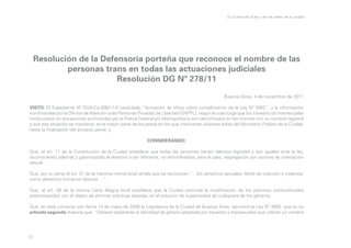 En la letra de la ley y en las calles de la ciudad

Resolución de la Defensoría porteña que reconoce el nombre de las
personas trans en todas las actuaciones judiciales
Resolución DG Nº 278/11
Buenos Aires, 4 de noviembre de 2011
VISTO: El Expediente Nº DGA-Cy-306/11-0 caratulado “Actuación de oficio sobre cumplimiento de la Ley Nº 3062”, y la información
suministrada por la Oficina de Atención a las Personas Privadas de Libertad (OAPPL), según la cual surge que los travestis y/o transexuales
involucrados en actuaciones promovidas por la Policía Federal y/o Metropolitana son identificados en las mismas con su nombre registral
y que esa situación se mantiene, en la mayor parte de los pasos en los que intervienen diversas áreas del Ministerio Público de la Ciudad,
hasta la finalización del proceso penal, y;
CONSIDERANDO:
Que, el art. 11 de la Constitución de la Ciudad establece que todas las personas tienen idéntica dignidad y son iguales ante la ley,
reconociendo además y garantizando el derecho a ser diferente, no admitiéndose, para el caso, segregación por razones de orientación
sexual.
Que, por su parte el art. 37 de la máxima norma local señala que se reconocen “…los derechos sexuales, libres de coerción y violencia,
como derechos humanos básicos….”.
Que, el art. 38 de la misma Carta Magna local establece que la Ciudad estimula la modificación de los patrones socioculturales
estereotipados con el objeto de eliminar prácticas basadas en el prejuicio de superioridad de cualquiera de los géneros.
Que, en este contexto con fecha 14 de mayo de 2009 la Legislatura de la Ciudad de Buenos Aires, sancionó la Ley Nº 3062, que en su
artículo segundo dispone que: “Deberá respetarse la identidad de género adoptada por travestis y transexuales que utilicen un nombre

51

 