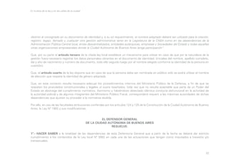 En la letra de la ley y en las calles de la ciudad

distinto al consignado en su documento de identidad y, a su só requerimiento, el nombre adoptado deberá ser utilizado para la citación,
registro, legajo, llamado y cualquier otra gestión administrativa tanto en la Legislatura de la CABA como en las dependencias de la
Administración Pública Central local, entes descentralizados, entidades autárquicas, empresas y Sociedades del Estado y todas aquellas
otras organizaciones empresariales donde la Ciudad Autónoma de Buenos Aires tenga participación”.
Que, por su parte el artículo tercero de la citada ley local establece un mecanismo para utilizar en caso de que por la naturaleza de la
gestión fuera necesario registrar los datos personales obrantes en el documento de identidad. (iniciales del nombre, apellido completo,
día y año de nacimiento y número de documento, todo ello seguido luego por el nombre elegido conforme la identidad de la persona en
cuestión).
Que, el artículo cuarto de la ley dispone que en caso de que la persona deba ser nombrada en público sólo se podrá utilizar el nombre
de elección que respete la identidad de género adoptada.
Que, en este contexto resulta necesario adecuar los procedimientos internos del Ministerio Público de la Defensa, a fin de que se
respeten los postulados constitucionales y legales ut supra reseñados, toda vez que no resulta aceptable que parte de un Poder del
Estado se abstraiga del cumplimiento normativo. Asimismo y habiéndose detectado idéntica conducta disfuncional en la actividad de
la autoridad policial y de algunos integrantes del Ministerio Público Fiscal, corresponderá requerir a las máximas autoridades de dichas
dependencias que ajusten su proceder a la normativa aludida.
Por ello, en uso de las facultades atribuciones conferidas por los artículos 124 y 125 de la Constitución de la Ciudad Autónoma de Buenos
Aires, la Ley Nº 1903 y sus modificatorias;
EL DEFENSOR GENERAL
DE LA CIUDAD AUTÓNOMA DE BUENOS AIRES
RESUELVE:
1º.- HACER SABER a la totalidad de las dependencias de esta Defensoría General que a partir de la fecha se deberá dar estricto
cumplimiento a los contenidos de la Ley local Nº 3062 en cada una de las actuaciones que tengan como imputados a travestis y/o
transexuales.

52

 