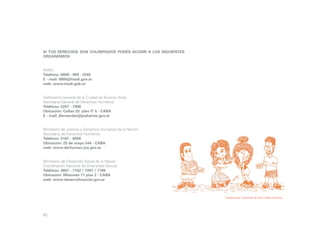 si tus derechos son vulnerados podés acudir a los siguientes
organismos
INADI
Teléfono: 0800 - 999 - 2345
E - mail: 0800@inadi.gov.ar
web: www.inadi.gob.ar
Defensoría General de la Ciudad de Buenos Aires
Secretaría General de Derechos Humanos
Teléfono: 5297 - 7908
Ubicación: Callao 25 piso 5º k - CABA
E - mail: jfernandez@jusbaires.gov.ar
Ministerio de Justicia y Derechos Humanos de la Nación
Secretaría de Derechos Humanos
Teléfono: 5167 - 6500
Ubicación: 25 de mayo 544 - CABA
web: www.derhuman.jus.gov.ar
Ministerio de Desarrollo Social de la Nación
Coordinación Nacional de Diversidad Sexual
Teléfono: 4867 - 7142 / 7291 / 7169
Ubicación: Misiones 71 piso 2 - CABA
web: www.desarrollosocial.gov.ar

Ilustraciones: Gentileza de Alma Catira Sánchez

63

 
