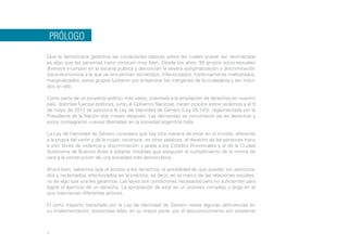 PRÓLOGO
Que la democracia garantiza las condiciones básicas sobre las cuales puede ser reivindicada
es algo que las personas trans conocen muy bien. Desde los años ´90 grupos socio-sexuales
diversos irrumpen en la escena pública y denuncian la severa estigmatización y discriminación
socio-económica a la que se encuentran sometidos. Inferiorizados, históricamente maltratados,
marginalizados, estos grupos lucharon por ensanchar los márgenes de la ciudadanía y ser incluidos en ella.
Como parte de un proyecto político más vasto, orientado a la ampliación de derechos en nuestro
país, distintas fuerzas políticas, junto al Gobierno Nacional, hacen propios estos reclamos y el 9
de mayo de 2012 se sanciona la Ley de Identidad de Género (Ley 26.743), reglamentada por la
Presidenta de la Nación dos meses después. Las demandas se convirtieron así en derechos y
estos consagraron nuevas libertades en la sociedad argentina toda.
La Ley de Identidad de Género considera que hay otra manera de estar en el mundo, diferente
a la propia del varón y de la mujer; reconoce, en otras palabras, el derecho de las personas trans
a vivir libres de violencia y discriminación y apela a los Estados Provinciales y al de la Ciudad
Autónoma de Buenos Aires a adoptar medidas que aseguren el cumplimiento de la norma de
cara a la construcción de una sociedad más democrática.
Ahora bien, sabemos que el acceso a los derechos, la posibilidad de que puedan ser peticionados y reclamados, efectivizados en la práctica, es decir, en el marco de las relaciones sociales,
no es algo que una ley garantice. Las leyes son condiciones necesarias pero no suficientes para
lograr el ejercicio de un derecho. La apropiación de este es un proceso complejo y largo en el
que intervienen diferentes actores.
El corto trayecto transitado por la Ley de Identidad de Género revela algunas deficiencias en
su implementación, sostenidas ellas, en su mayor parte, por el desconocimiento aún existente

7

 