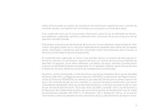 sobre cómo proceder en ocasión de una petición de rectificación registral del sexo y cambio de
nombre/s de pila o de tratamientos hormonales y/o quirúrgicos en el área de la salud.
Este cuadernillo tiene por fin proporcionar información sobre la Ley de Identidad de Género,
acompañando y agilizando, oportuna y efectivamente, el proceso de acceso al ejercicio de los
derechos que ella concede.
Está dirigido a las personas destinatarias de la norma y ha sido elaborado sobre la base de información recogida a través de un instructivo especialmente preparado para relevar las principales
dudas, dificultades y problemas que han encontrado los/as destinatarios/as para el acceso al
derecho a la identidad de género autopercibida.
El cuadernillo está organizado en torno a dos grandes tópicos. El primero de ellos agrupa información referida a la rectificación registral del sexo y el cambio de Documento Nacional de
Identidad. El segundo, reúne datos relevantes vinculados a la salud, referidos a la adecuación
corporal a la identidad de género autopercibida. En un apartado especial, figuran las pautas para
la obtención de estos derechos por parte de ciudadanos/as extranjeros/as.
Asimismo, se han incorporado, a modo de Anexos, los textos completos de la Ley de Identidad
de Género (26.743) y su Reglamentación (Decreto 1007/2012); la Resolución del Registro Nacional de las Personas (RENAPER) que declara la gratuidad del trámite para el cambio registral del
sexo y de nombre/s de pila; así como también un conjunto de leyes y resoluciones que fueron
antecedentes destacados de la Ley de Identidad de Género y a las que se puede acudir en caso
de ser víctima de discriminación. Tal el caso de la Ley 3062, conocida como Ley del Nombre y
la Resolución de la Defensoría porteña que reconoce el nombre de las personas trans en todas
las actuaciones judiciales (DG 278/11), la Resolución 122 o Resolución Filmus, en la que se
recomienda a todos los establecimientos educativos de la Ciudad Autónoma de Buenos Aires,

8

 