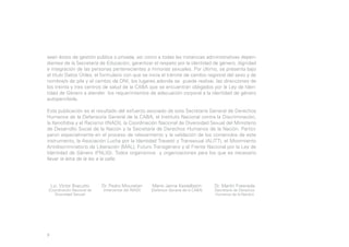 sean éstos de gestión pública o privada, así como a todas las instancias administrativas dependientes de la Secretaría de Educación, garantizar el respeto por la identidad de género, dignidad
e integración de las personas pertenecientes a minorías sexuales. Por último, se presenta bajo
el título Datos Útiles, el formulario con que se inicia el trámite de cambio registral del sexo y de
nombre/s de pila y el cambio de DNI, los lugares adonde se puede realizar, las direcciones de
los treinta y tres centros de salud de la CABA que se encuentran obligados por la Ley de Identidad de Género a atender los requerimientos de adecuación corporal a la identidad de género
autopercibida.
Esta publicación es el resultado del esfuerzo asociado de esta Secretaría General de Derechos
Humanos de la Defensoría General de la CABA, el Instituto Nacional contra la Discriminación,
la Xenofobia y el Racismo (INADI), la Coordinación Nacional de Diversidad Sexual del Ministerio
de Desarrollo Social de la Nación y la Secretaría de Derechos Humanos de la Nación. Participaron especialmente en el proceso de relevamiento y la validación de los contenidos de este
instrumento, la Asociación Lucha por la Identidad Travesti y Transexual (ALITT), el Movimiento
Antidiscriminatorio de Liberación (MAL), Futuro Transgénero y el Frente Nacional por la Ley de
Identidad de Género (FNLIG). Todos organismos y organizaciones para los que es necesario
llevar la letra de la ley a la calle.

Lic. Víctor Bracutto

(Coordinación Nacional de
Diversidad Sexual)

9

Dr. Pedro Mouratian
(Interventor del INADI)

Mario Jaime Kestelboim

(Defensor General de la CABA)

Dr. Martín Fresneda
(Secretario de Derechos
Humanos de la Nación)

 