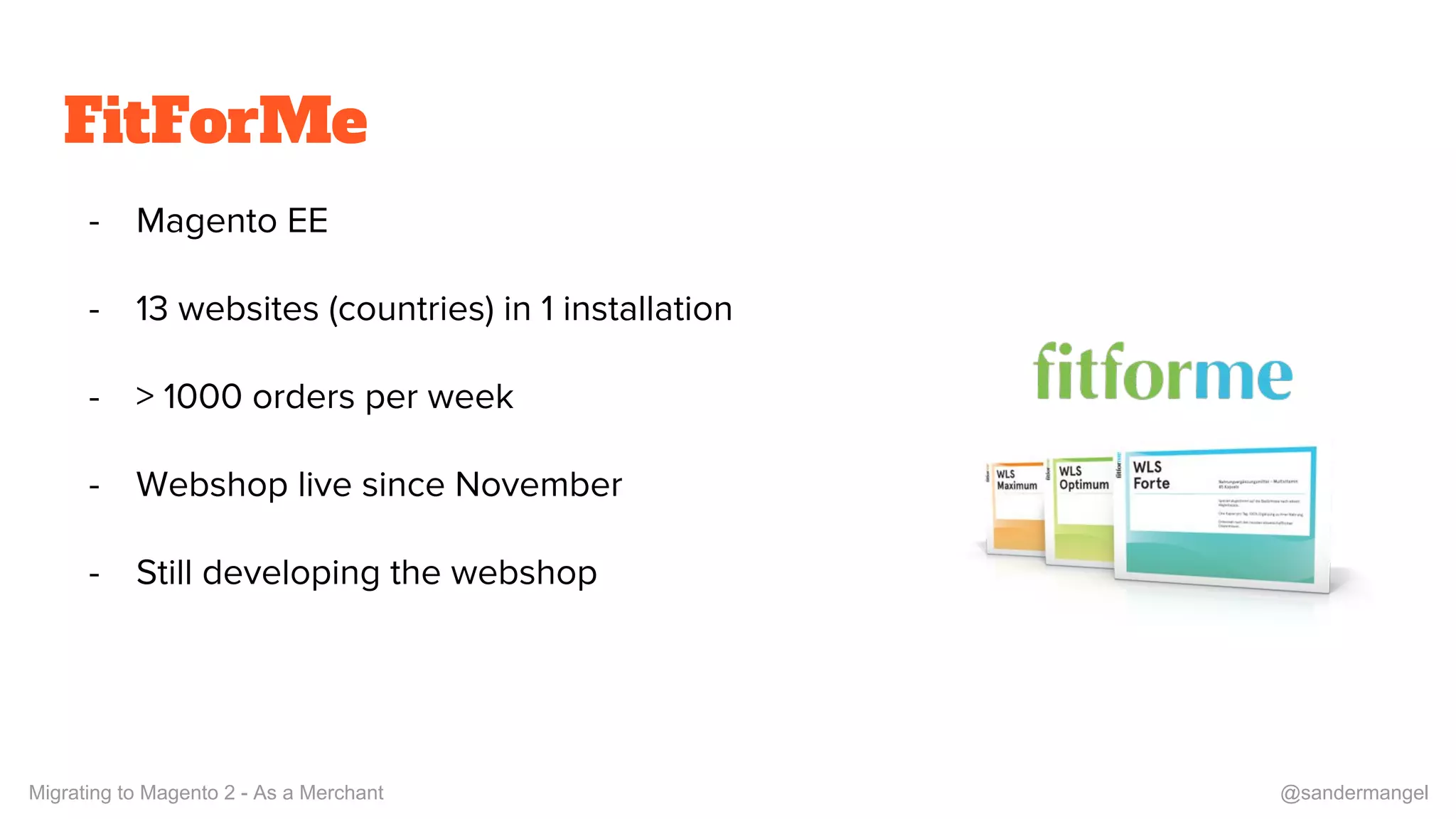 FitForMe
- Magento EE
- 13 websites (countries) in 1 installation
- > 1000 orders per week
- Webshop live since November
- Still developing the webshop
Migrating to Magento 2 - As a Merchant @sandermangel
 