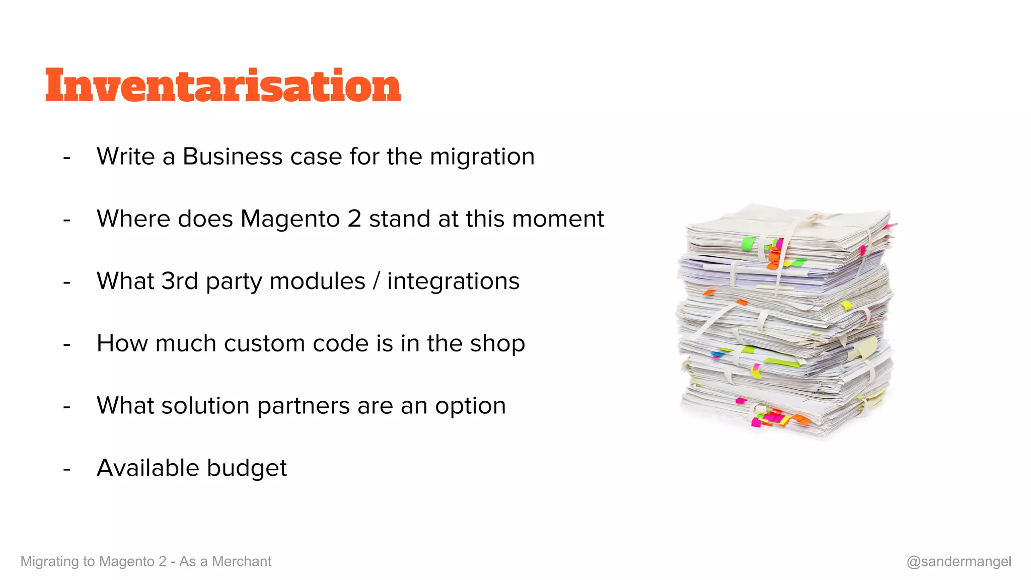 Inventarisation
- Write a Business case for the migration
- Where does Magento 2 stand at this moment
- What 3rd party modules / integrations
- How much custom code is in the shop
- What solution partners are an option
- Available budget
Migrating to Magento 2 - As a Merchant @sandermangel
 