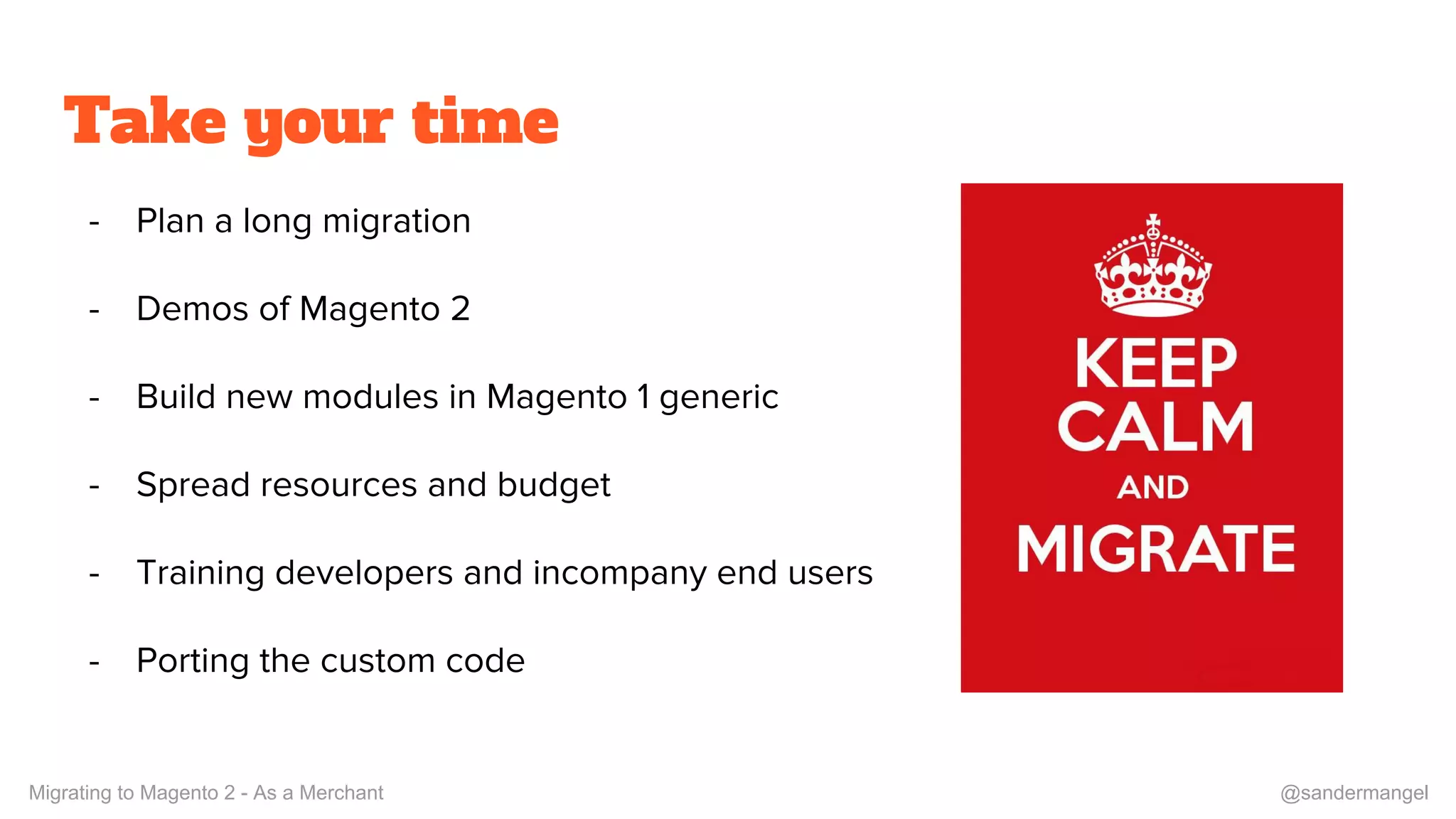 Take your time
- Plan a long migration
- Demos of Magento 2
- Build new modules in Magento 1 generic
- Spread resources and budget
- Training developers and incompany end users
- Porting the custom code
Migrating to Magento 2 - As a Merchant @sandermangel
 