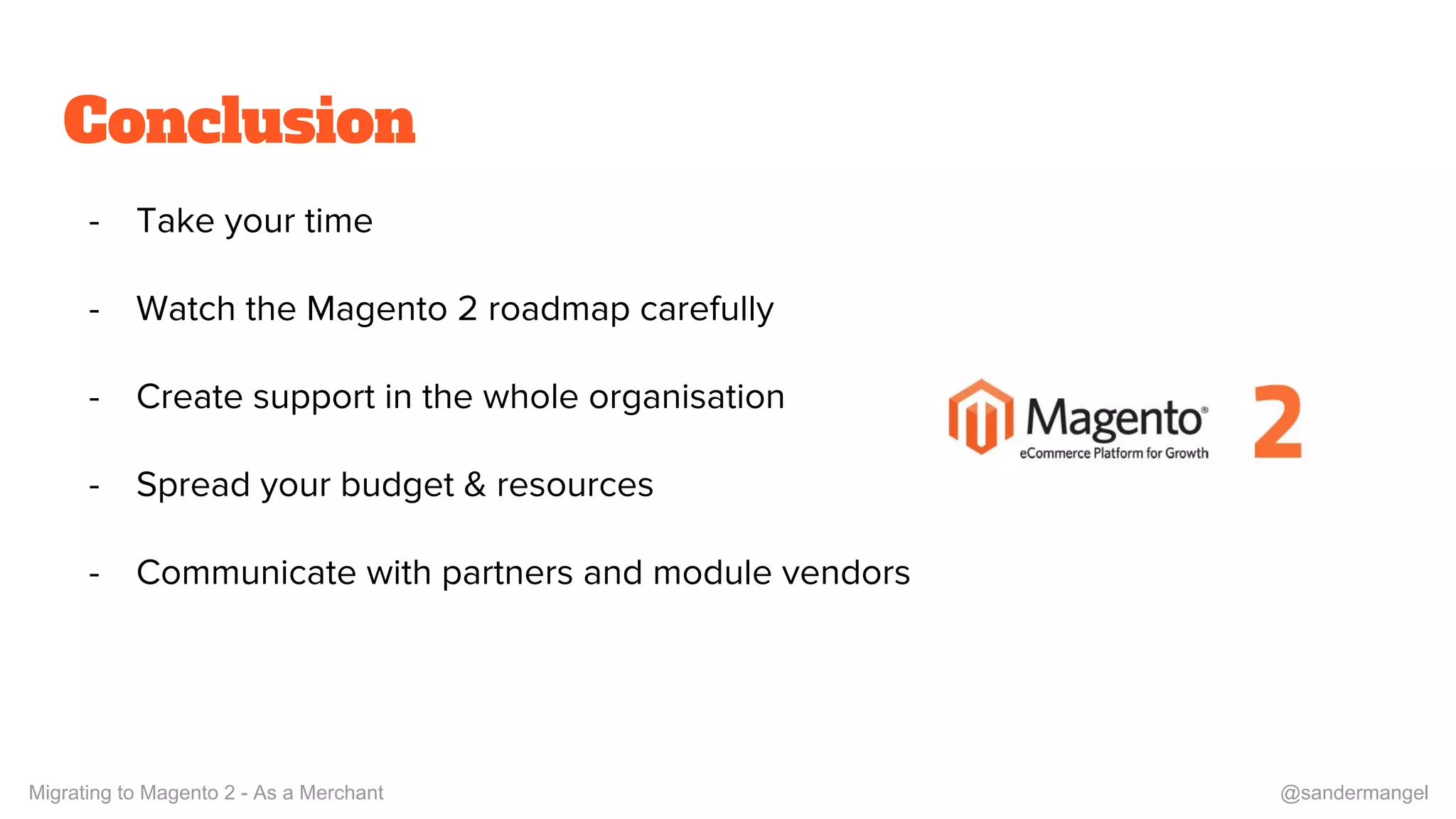 Conclusion
- Take your time
- Watch the Magento 2 roadmap carefully
- Create support in the whole organisation
- Spread your budget & resources
- Communicate with partners and module vendors
Migrating to Magento 2 - As a Merchant @sandermangel
 