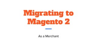 Migrating to
Magento 2
As a Merchant
 